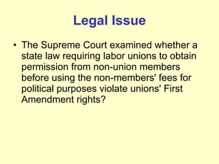 Legal Issue The Supreme Court examined whether a state law requiring labor unions to obtain permission from non-union members before using the non-members' fees for political purposes violate unions' First Amendment rights? 