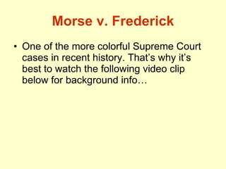 Morse v. Frederick One of the more colorful Supreme Court cases in recent history. That’s why it’s best to watch the following video clip below for background info… 