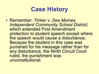 Case History Remember:  Tinker v. Des Moines Independent Community School District , which extended First Amendment protection to student speech except where the speech would cause a disturbance. Because the student in this case was punished for his message rather than for any disturbance, the Ninth Circuit Court ruled, the punishment was unconstitutional. 
