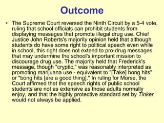 Outcome The Supreme Court reversed the Ninth Circuit by a 5-4 vote, ruling that school officials can prohibit students from displaying messages that promote illegal drug use. Chief Justice John Roberts's majority opinion held that although students do have some right to political speech even while in school, this right does not extend to pro-drug messages that may undermine the school's important mission to discourage drug use. The majority held that Frederick's message, though "cryptic," was reasonably interpreted as promoting marijuana use - equivalent to "[Take] bong hits" or "bong hits [are a good thing]." In ruling for Morse, the Court affirmed that the speech rights of public school students are not as extensive as those adults normally enjoy, and that the highly protective standard set by  Tinker  would not always be applied. 