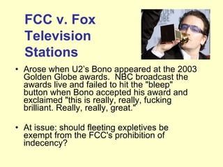 Arose when U2’s Bono appeared at the 2003 Golden Globe awards.  NBC broadcast the awards live and failed to hit the "bleep" button when Bono accepted his award and exclaimed "this is really, really, fucking brilliant. Really, really, great."   At issue: should fleeting expletives be exempt from the FCC's prohibition of indecency?  FCC v. Fox Television Stations 