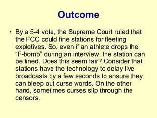 Outcome By a 5-4 vote, the Supreme Court ruled that the FCC could fine stations for fleeting expletives. So, even if an athlete drops the “F-bomb” during an interview, the station can be fined. Does this seem fair? Consider that stations have the technology to delay live broadcasts by a few seconds to ensure they can bleep out curse words. On the other hand, sometimes curses slip through the censors. 