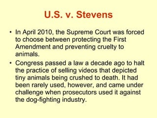 U.S. v. Stevens In April 2010, the Supreme Court was forced to choose between protecting the First Amendment and preventing cruelty to animals. Congress passed a law a decade ago to halt the practice of selling videos that depicted tiny animals being crushed to death. It had been rarely used, however, and came under challenge when prosecutors used it against the dog-fighting industry.  