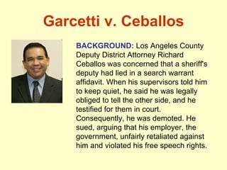 Garcetti v. Ceballos BACKGROUND:  Los Angeles County Deputy District Attorney Richard Ceballos was concerned that a sheriff's deputy had lied in a search warrant affidavit. When his supervisors told him to keep quiet, he said he was legally obliged to tell the other side, and he testified for them in court.  Consequently, he was demoted. He sued, arguing that his employer, the government, unfairly retaliated against him and violated his free speech rights. 