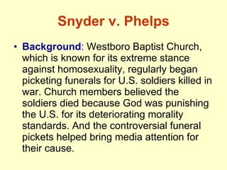 Snyder v. Phelps Background :  Westboro Baptist Church, which is known for its extreme stance against homosexuality, regularly began picketing funerals for U.S. soldiers killed in war. Church members believed the soldiers died because God was punishing the U.S. for its deteriorating morality standards. And the controversial funeral pickets helped bring media attention for their cause.  