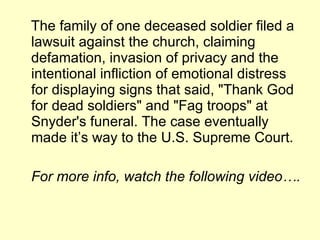 The family of one deceased soldier filed a lawsuit against the church, claiming defamation, invasion of privacy and the intentional infliction of emotional distress for displaying signs that said, "Thank God for dead soldiers" and "Fag troops" at Snyder's funeral. The case eventually made it’s way to the U.S. Supreme Court.  For more info, watch the following video…. 