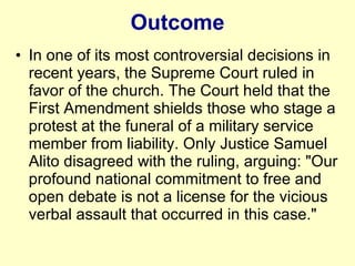 Outcome In one of its most controversial decisions in recent years, the Supreme Court ruled in favor of the church. The Court held that the First Amendment shields those who stage a protest at the funeral of a military service member from liability. Only Justice Samuel Alito disagreed with the ruling, arguing: "Our profound national commitment to free and open debate is not a license for the vicious verbal assault that occurred in this case."  