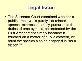 Legal Issue The Supreme Court examined whether a public employee's purely job-related speech, expressed strictly pursuant to the duties of employment, be protected by the First Amendment simply because it touched on a matter of public concern, or must the speech also be engaged in "as a citizen?" 