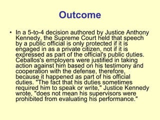Outcome In a 5-to-4 decision authored by Justice Anthony Kennedy, the Supreme Court held that speech by a public official is only protected if it is engaged in as a private citizen, not if it is expressed as part of the official's public duties. Ceballos's employers were justified in taking action against him based on his testimony and cooperation with the defense, therefore, because it happened as part of his official duties. "The fact that his duties sometimes required him to speak or write," Justice Kennedy wrote, "does not mean his supervisors were prohibited from evaluating his performance." 