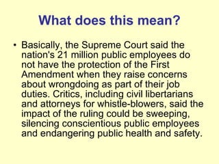 What does this mean? Basically, the Supreme Court said the nation's 21 million public employees do not have the protection of the First Amendment when they raise concerns about wrongdoing as part of their job duties. Critics, including civil libertarians and attorneys for whistle-blowers, said the impact of the ruling could be sweeping, silencing conscientious public employees and endangering public health and safety. 
