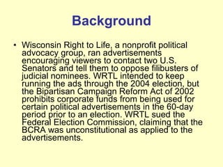 Background Wisconsin Right to Life, a nonprofit political advocacy group, ran advertisements encouraging viewers to contact two U.S. Senators and tell them to oppose filibusters of judicial nominees. WRTL intended to keep running the ads through the 2004 election, but the Bipartisan Campaign Reform Act of 2002 prohibits corporate funds from being used for certain political advertisements in the 60-day period prior to an election. WRTL sued the Federal Election Commission, claiming that the BCRA was unconstitutional as applied to the advertisements.  