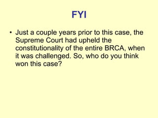 FYI Just a couple years prior to this case, the Supreme Court had upheld the constitutionality of the entire BRCA, when it was challenged. So, who do you think won this case? 