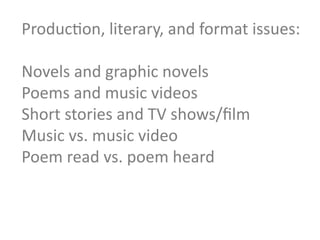 ProducGon,	
  literary,	
  and	
  format	
  issues:	
  
	
  
Novels	
  and	
  graphic	
  novels	
  	
  
Poems	
  and	
  music	
  videos	
  
Short	
  stories	
  and	
  TV	
  shows/ﬁlm	
  
Music	
  vs.	
  music	
  video	
  
Poem	
  read	
  vs.	
  poem	
  heard	
  
	
  
	
  
 