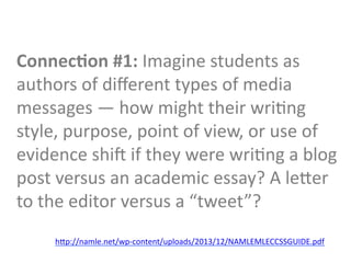 Connec9on	
  #1:	
  Imagine	
  students	
  as	
  
authors	
  of	
  diﬀerent	
  types	
  of	
  media	
  
messages	
  —	
  how	
  might	
  their	
  wriGng	
  
style,	
  purpose,	
  point	
  of	
  view,	
  or	
  use	
  of	
  
evidence	
  shib	
  if	
  they	
  were	
  wriGng	
  a	
  blog	
  
post	
  versus	
  an	
  academic	
  essay?	
  A	
  leTer	
  
to	
  the	
  editor	
  versus	
  a	
  “tweet”?	
  
hTp://namle.net/wp-­‐content/uploads/2013/12/NAMLEMLECCSSGUIDE.pdf	
  
	
  
 