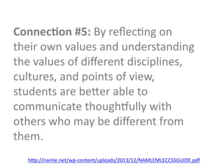 Connec9on	
  #5:	
  By	
  reﬂecGng	
  on	
  
their	
  own	
  values	
  and	
  understanding	
  
the	
  values	
  of	
  diﬀerent	
  disciplines,	
  
cultures,	
  and	
  points	
  of	
  view,	
  
students	
  are	
  beTer	
  able	
  to	
  
communicate	
  thoughoully	
  with	
  
others	
  who	
  may	
  be	
  diﬀerent	
  from	
  
them.	
  
h"p://namle.net/wp.content/uploads/2013/12/NAMLEMLECCSSGUIDE.pdfD
 