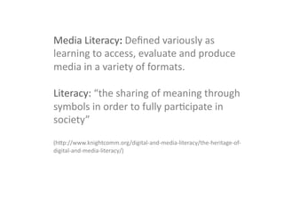 Media	
  Literacy:	
  Deﬁned	
  variously	
  as	
  
learning	
  to	
  access,	
  evaluate	
  and	
  produce	
  
media	
  in	
  a	
  variety	
  of	
  formats.	
  	
  
	
  
Literacy:	
  “the	
  sharing	
  of	
  meaning	
  through	
  
symbols	
  in	
  order	
  to	
  fully	
  parGcipate	
  in	
  
society”	
  	
  
	
  
(hTp://www.knightcomm.org/digital-­‐and-­‐media-­‐literacy/the-­‐heritage-­‐of-­‐
digital-­‐and-­‐media-­‐literacy/)	
  
	
  
	
  
	
  
 