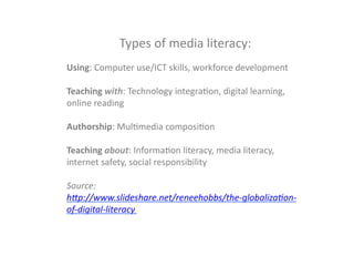  
Types	
  of	
  media	
  literacy:	
  
	
  
Using:	
  Computer	
  use/ICT	
  skills,	
  workforce	
  development	
  
	
  
Teaching	
  with:	
  Technology	
  integraGon,	
  digital	
  learning,	
  
online	
  reading	
  
	
  
Authorship:	
  MulGmedia	
  composiGon	
  
	
  
Teaching	
  about:	
  InformaGon	
  literacy,	
  media	
  literacy,	
  
internet	
  safety,	
  social	
  responsibility	
  
	
  
Source:	
  
h*p://www.slideshare.net/reneehobbs/the-­‐globaliza:on-­‐
of-­‐digital-­‐literacy	
  
	
  
	
  
	
  
 