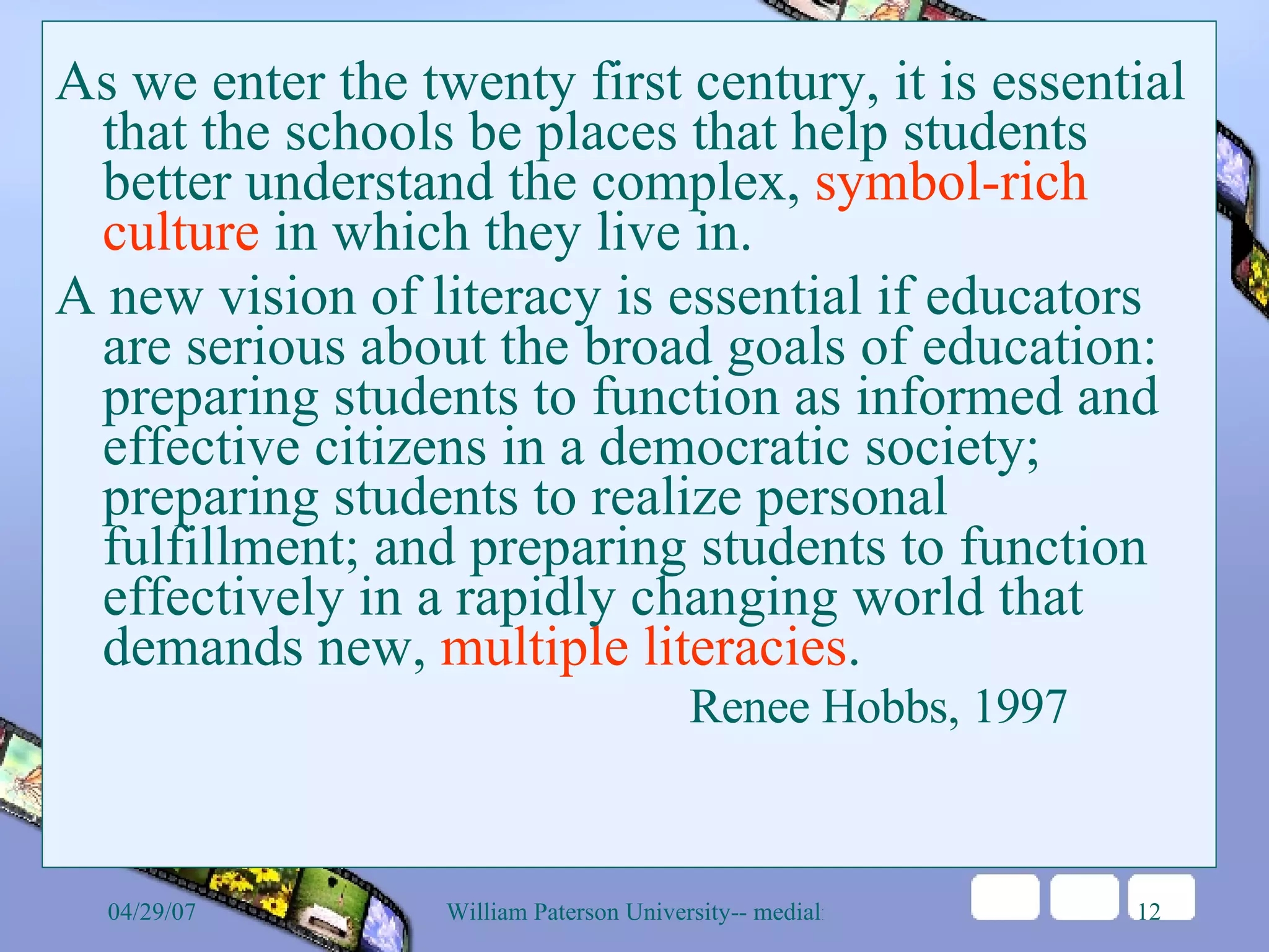 As we enter the twenty first century, it is essential that the schools be places that help students better understand the complex,  symbol-rich culture  in which they live in.  A new vision of literacy is essential if educators are serious about the broad goals of education: preparing students to function as informed and effective citizens in a democratic society; preparing students to realize personal fulfillment; and preparing students to function effectively in a rapidly changing world that demands new,  multiple literacies .  Renee Hobbs, 1997  
