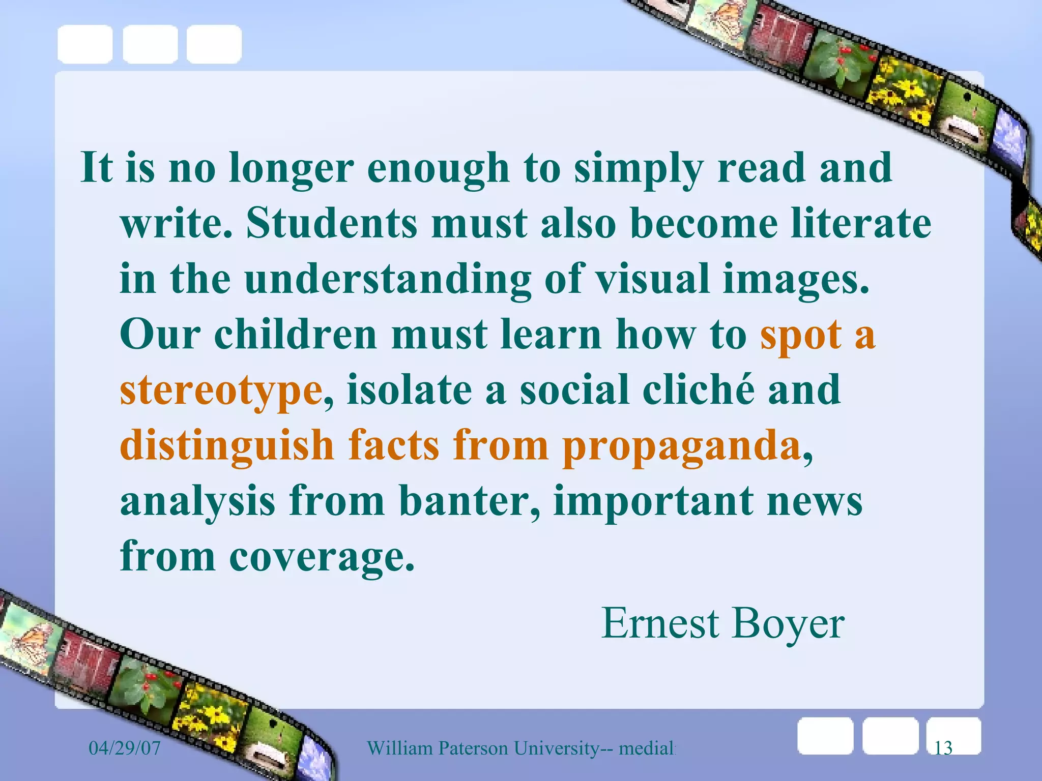 It is no longer enough to simply read and write. Students must also become literate in the understanding of visual images. Our children must learn how to  spot a stereotype , isolate a social cliché and  distinguish facts from propaganda , analysis from banter, important news from coverage.  Ernest Boyer 