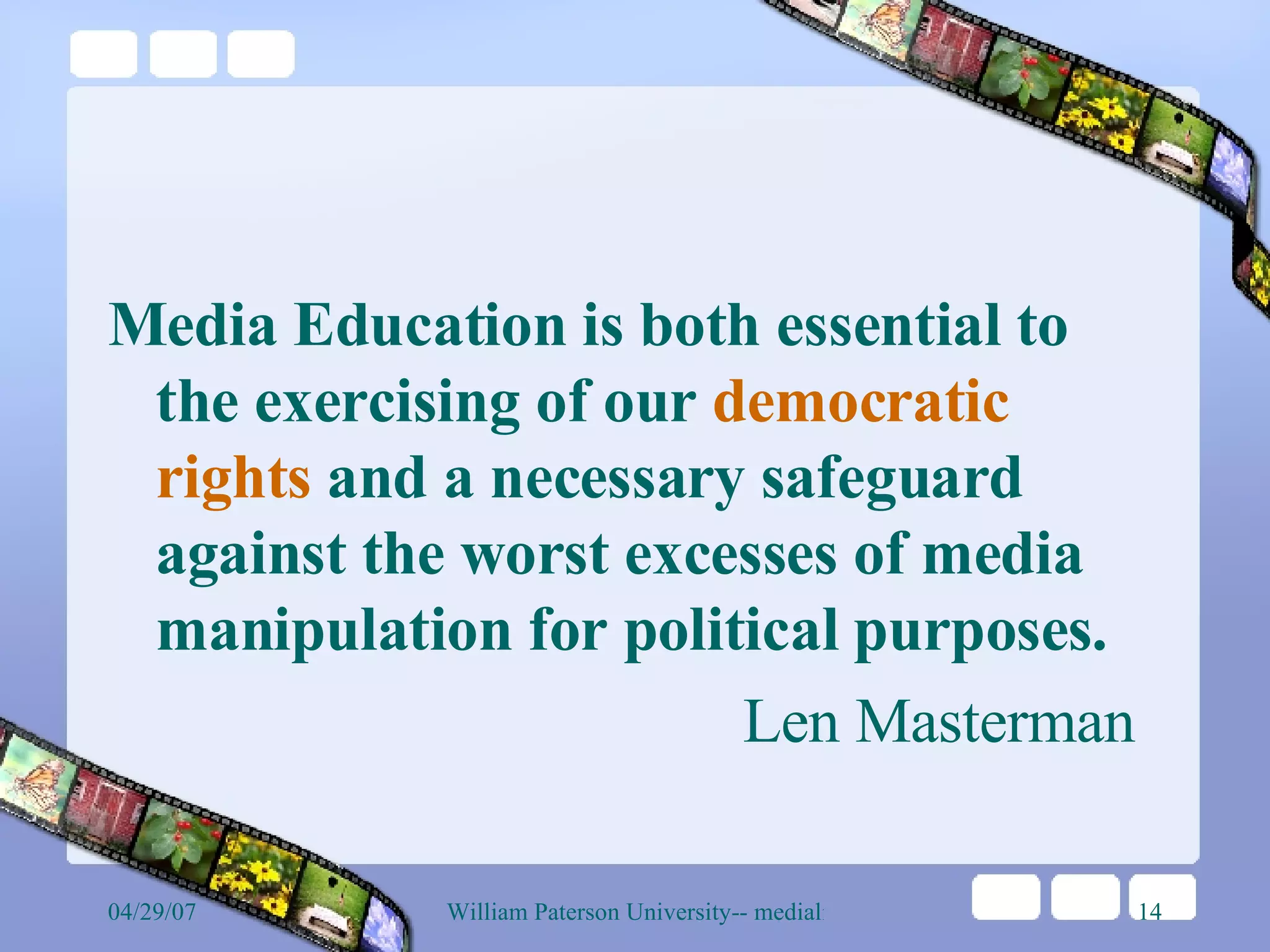 Media Education is both essential to the exercising of our  democratic rights  and a necessary safeguard against the worst excesses of media manipulation for political purposes.  Len Masterman 