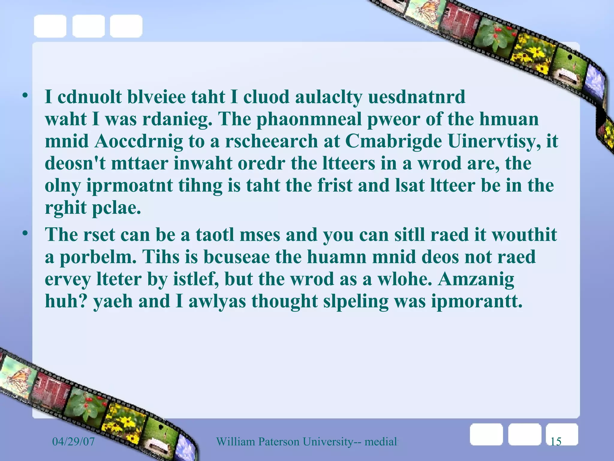 I cdnuolt blveiee taht I cluod aulaclty uesdnatnrd waht I was rdanieg. The phaonmneal pweor of the hmuan mnid Aoccdrnig to a rscheearch at Cmabrigde Uinervtisy, it deosn't mttaer inwaht oredr the ltteers in a wrod are, the olny iprmoatnt tihng is taht the frist and lsat ltteer be in the rghit pclae.  The rset can be a taotl mses and you can sitll raed it wouthit a porbelm. Tihs is bcuseae the huamn mnid deos not raed ervey lteter by istlef, but the wrod as a wlohe. Amzanig huh? yaeh and I awlyas thought slpeling was ipmorantt. 