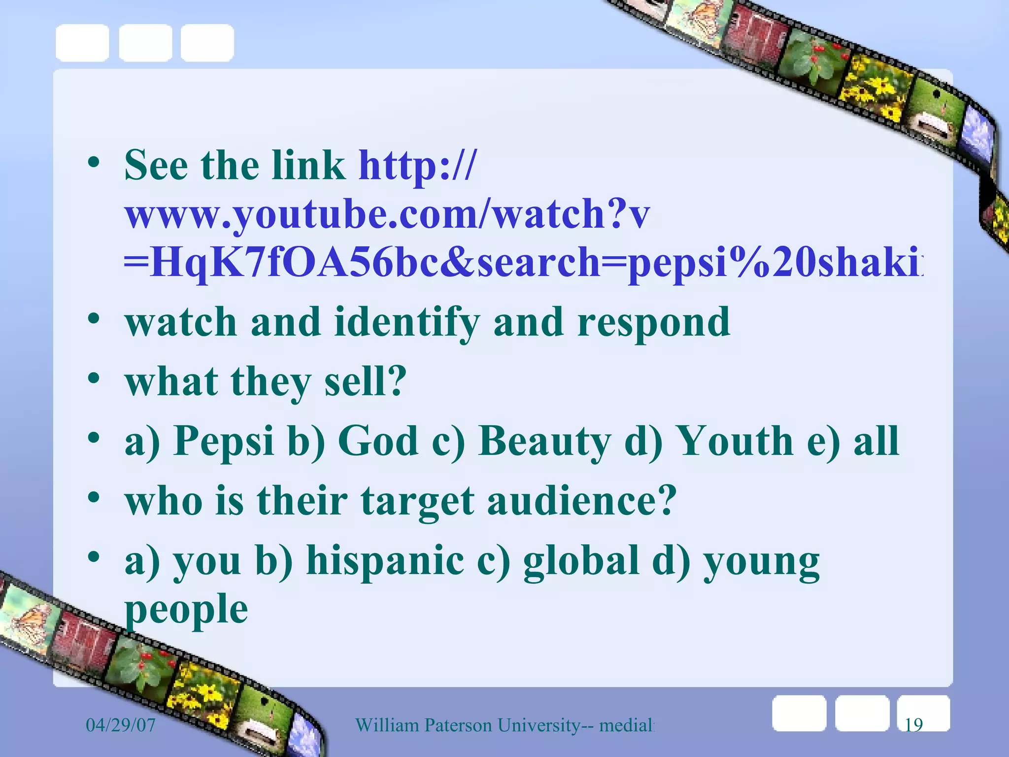 See the link  http:// www.youtube.com/watch?v =HqK7fOA56bc&search=pepsi%20shakira watch and identify and respond what they sell? a) Pepsi b) God c) Beauty d) Youth e) all who is their target audience? a) you b) hispanic c) global d) young people  