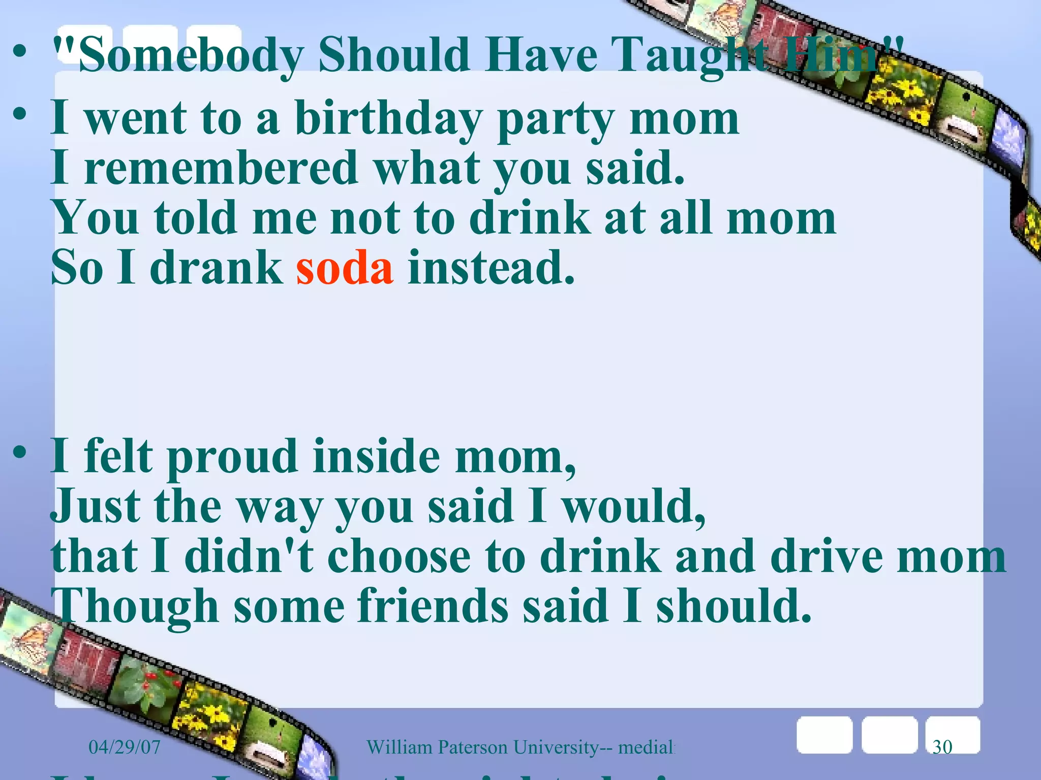 &quot;Somebody Should Have Taught Him&quot;  I went to a birthday party mom I remembered what you said. You told me not to drink at all mom So I drank  soda  instead.  I felt proud inside mom, Just the way you said I would, that I didn't choose to drink and drive mom Though some friends said I should.  I knew I made the right choice mom Because your advice to me was right And as the party finally ended mom The kids drove out of sight.  I got into my car mom Sure to get home in one piece, never knowing what was coming mom Something I expected least.  Now I'm lying on the pavement, mom I can hear the policeman say, &quot;The kid that caused this wreck was drunk,&quot; mom His voice seems far away.  My own blood is all around me, mom as I try hard not to cry. I can hear the paramedic say, mom &quot;This girl is going to die.&quot;  I'm sure the guy had no idea, mom while he was flying high, because he chose to drink and drive mom that I would have to die.  So why do people do it, mom knowing that it ruins lives? But now the pain is cutting me now mom like a hundred stabbing knives.  Tell my sister not to be afraid, mom Tell daddy to be brave, and when I go to heaven mom Write &quot;Daddy's Girl&quot; on my grave.  Someone should have taught him mom that it's wrong to drink and drive. Maybe if his mom and dad had, mom I'd still be alive.  My breath is getting shorter, mom I'm getting really scared. These are my final moments, mom and I'm so unprepared.  I wish that you could hold me Mom, as I lie here and die. I wish that I could say Mom I love you and good-bye  