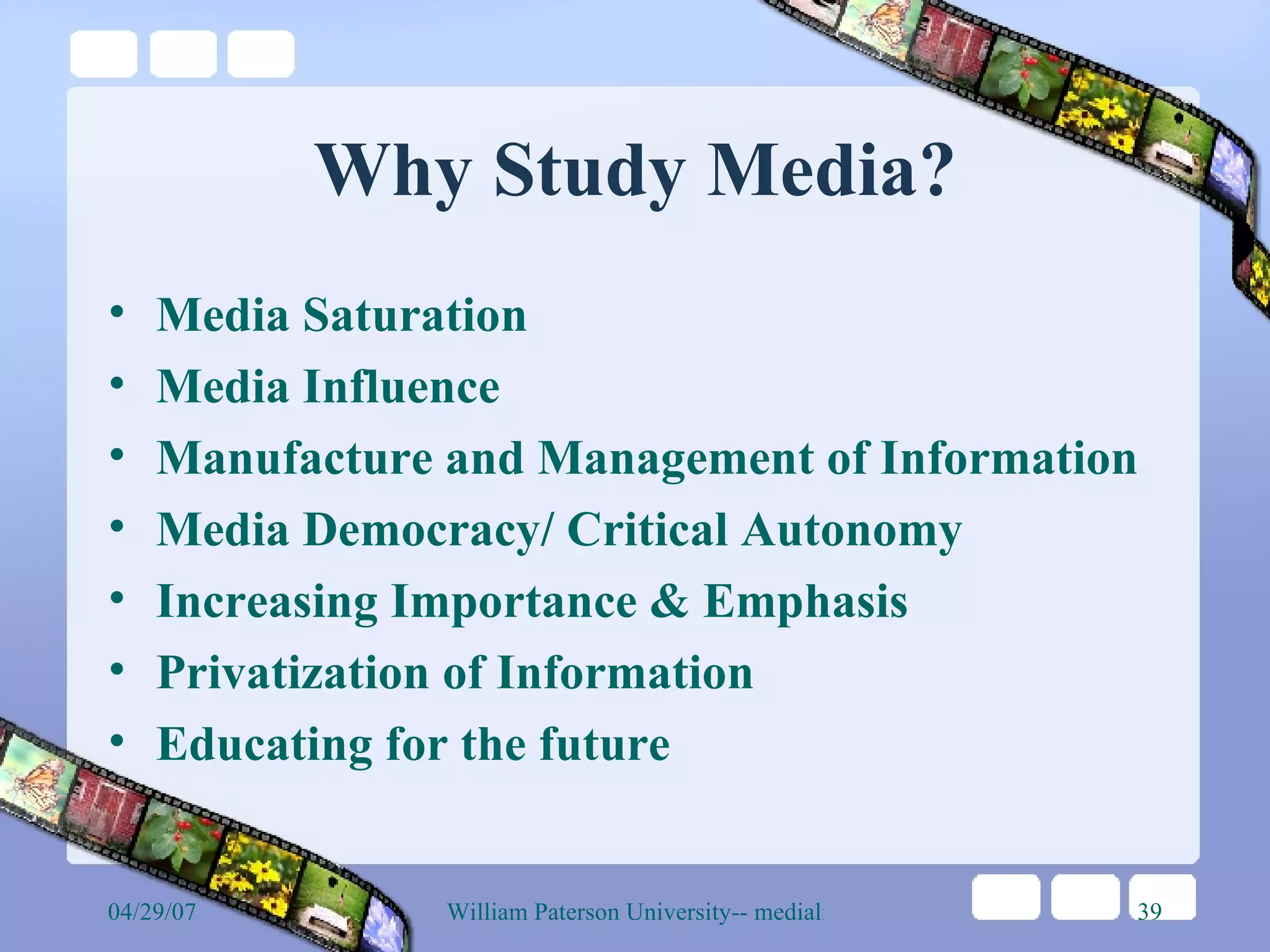 Why Study Media? Media Saturation Media Influence Manufacture and Management of Information Media Democracy/ Critical Autonomy Increasing Importance & Emphasis Privatization of Information Educating for the future 
