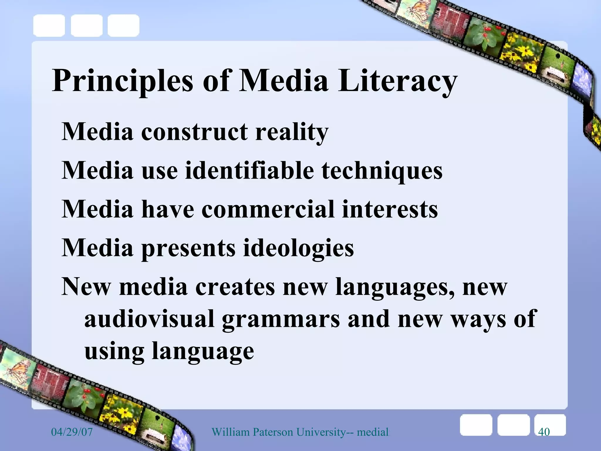 Principles of Media Literacy Media construct reality Media use identifiable techniques Media have commercial interests Media presents ideologies New media creates new languages, new audiovisual grammars and new ways of using language  