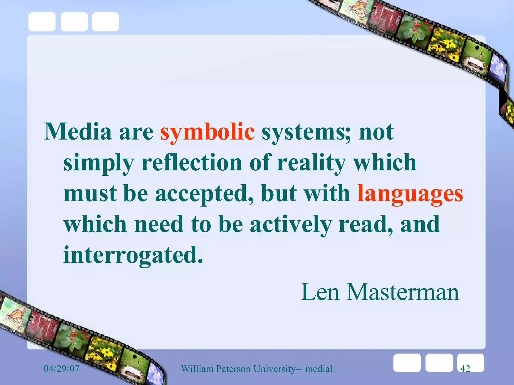 Media are  symbolic  systems; not simply reflection of reality which must be accepted, but with  languages  which need to be actively read, and interrogated.  Len Masterman 