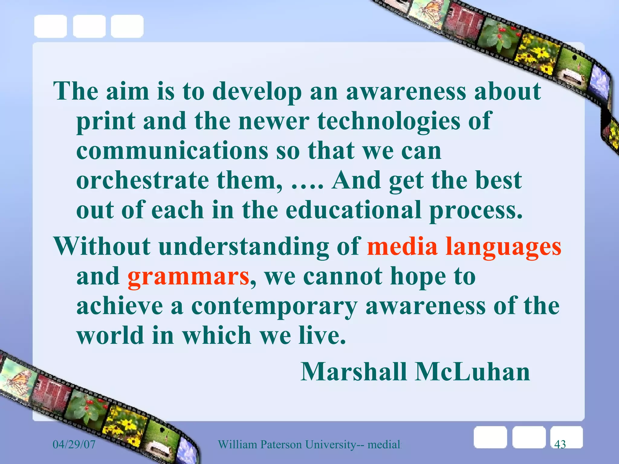 The aim is to develop an awareness about print and the newer technologies of communications so that we can orchestrate them, …. And get the best out of each in the educational process.  Without understanding of  media languages  and  grammars , we cannot hope to achieve a contemporary awareness of the world in which we live.  Marshall McLuhan 