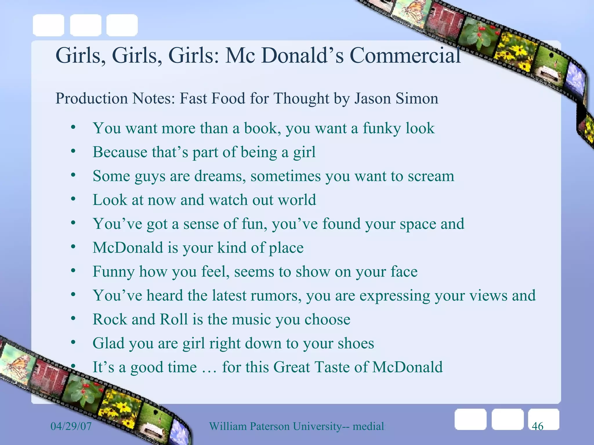 Girls, Girls, Girls: Mc Donald’s Commercial Production Notes: Fast Food for Thought by Jason Simon   You want more than a book, you want a funky look  Because that’s part of being a girl Some guys are dreams, sometimes you want to scream Look at now and watch out world You’ve got a sense of fun, you’ve found your space and McDonald is your kind of place Funny how you feel, seems to show on your face You’ve heard the latest rumors, you are expressing your views and Rock and Roll is the music you choose Glad you are girl right down to your shoes It’s a good time … for this Great Taste of McDonald 
