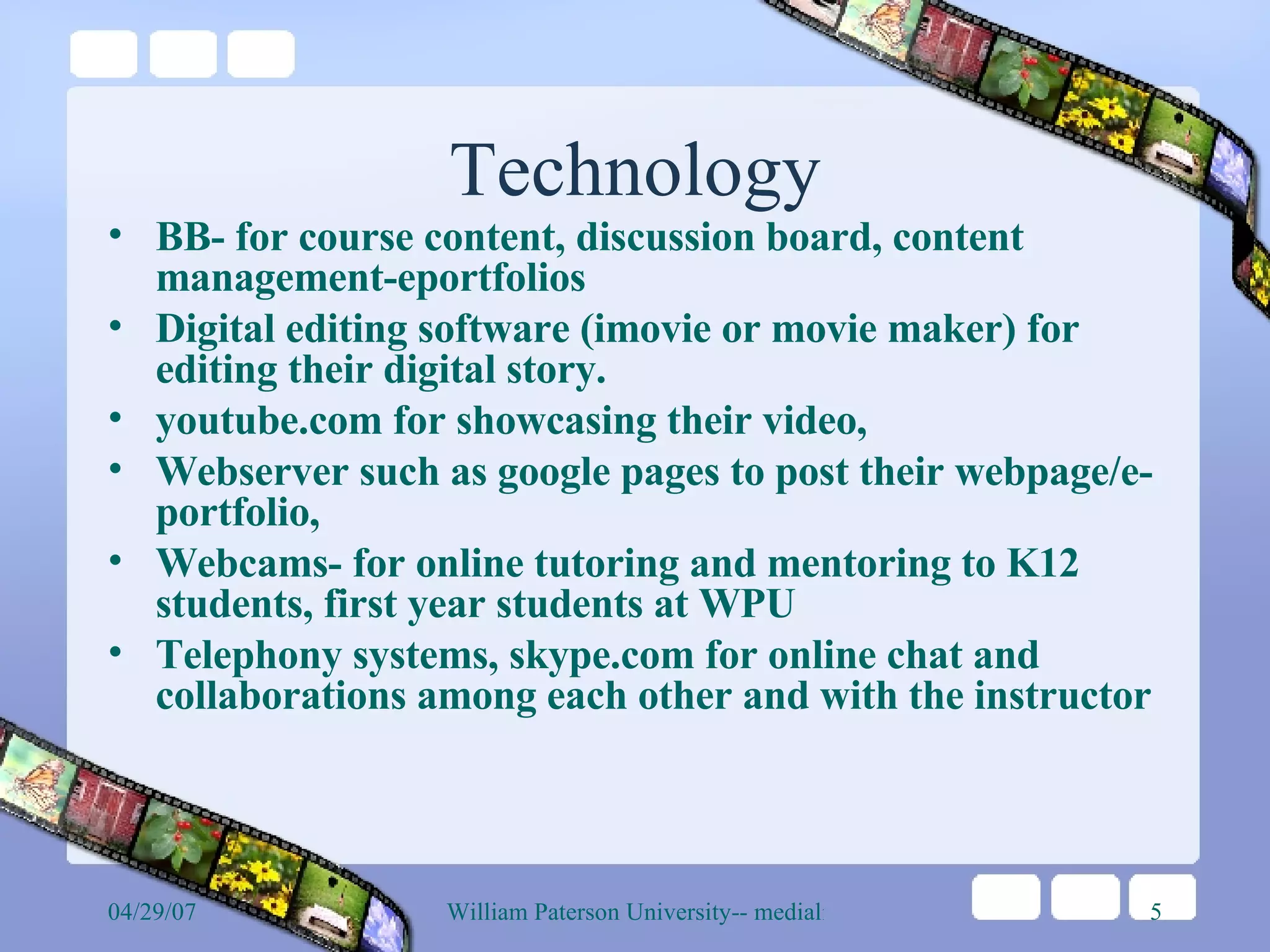 Technology BB- for course content, discussion board, content management-eportfolios Digital editing software (imovie or movie maker) for editing their digital story.  youtube.com for showcasing their video,  Webserver such as google pages to post their webpage/e-portfolio, Webcams- for online tutoring and mentoring to K12 students, first year students at WPU  Telephony systems, skype.com for online chat and collaborations among each other and with the instructor  