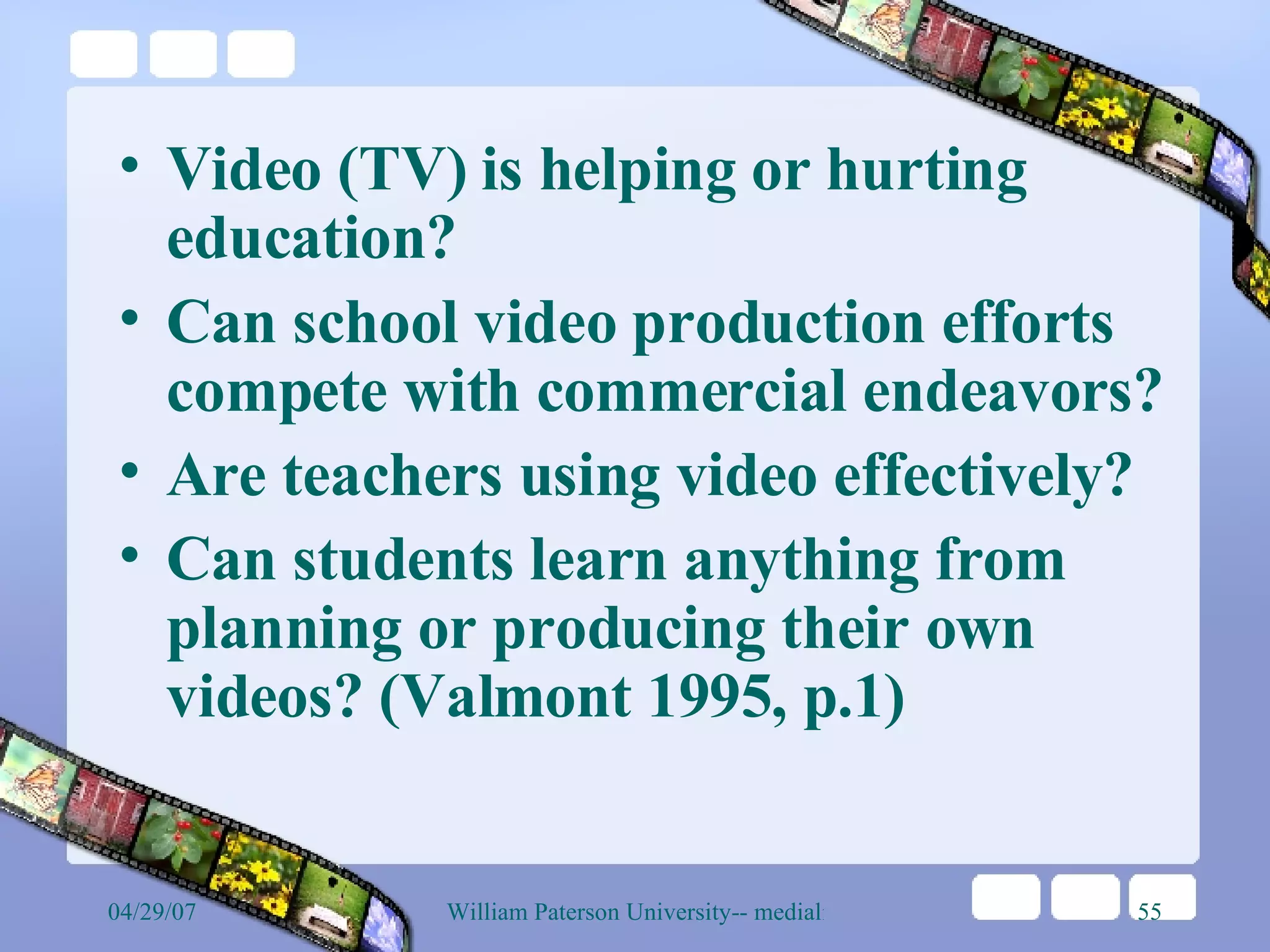 Video (TV) is helping or hurting education? Can school video production efforts compete with commercial endeavors? Are teachers using video effectively? Can students learn anything from planning or producing their own videos? (Valmont 1995, p.1) 