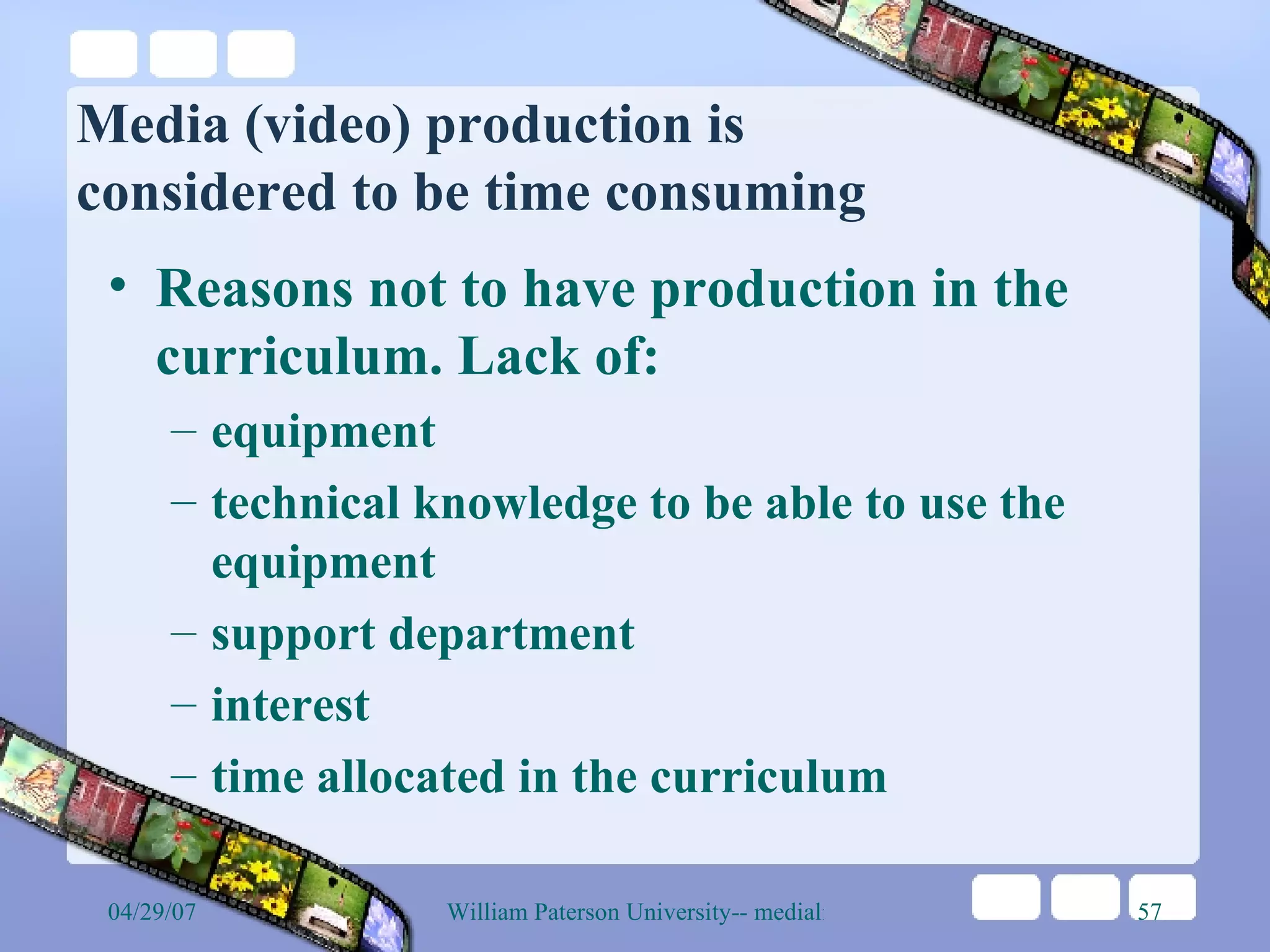 Media (video) production is  considered to be time consuming Reasons not to have production in the curriculum. Lack of: equipment technical knowledge to be able to use the equipment support department interest time allocated in the curriculum 
