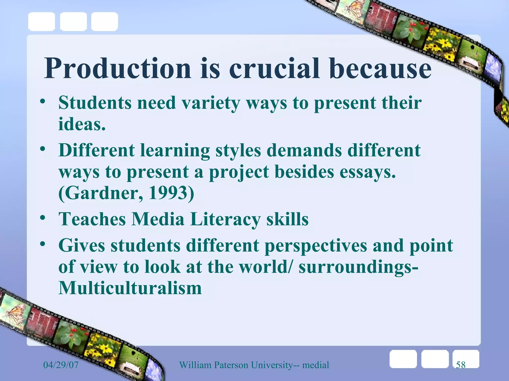 Production is crucial because Students need variety ways to present their ideas.  Different learning styles demands different ways to present a project besides essays. (Gardner, 1993) Teaches Media Literacy skills Gives students different perspectives and point of view to look at the world/ surroundings- Multiculturalism 