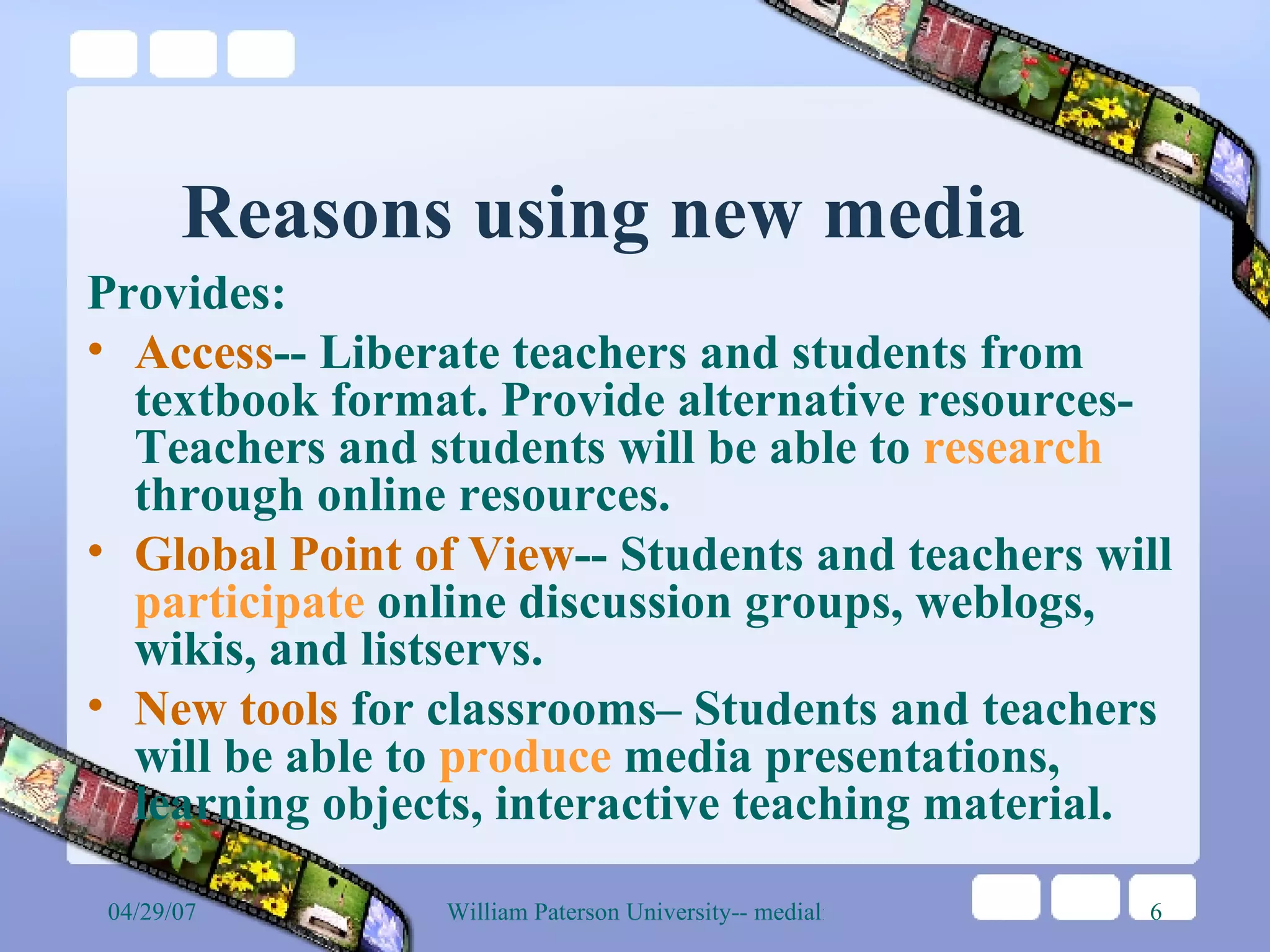 Reasons using new media Provides:  Access -- Liberate teachers and students from textbook format. Provide alternative resources- Teachers and students will be able to  research  through online resources.  Global Point of View -- Students and teachers will  participate  online discussion groups, weblogs, wikis, and listservs. New tools  for classrooms– Students and teachers will be able to  produce  media presentations, learning objects, interactive teaching material.  