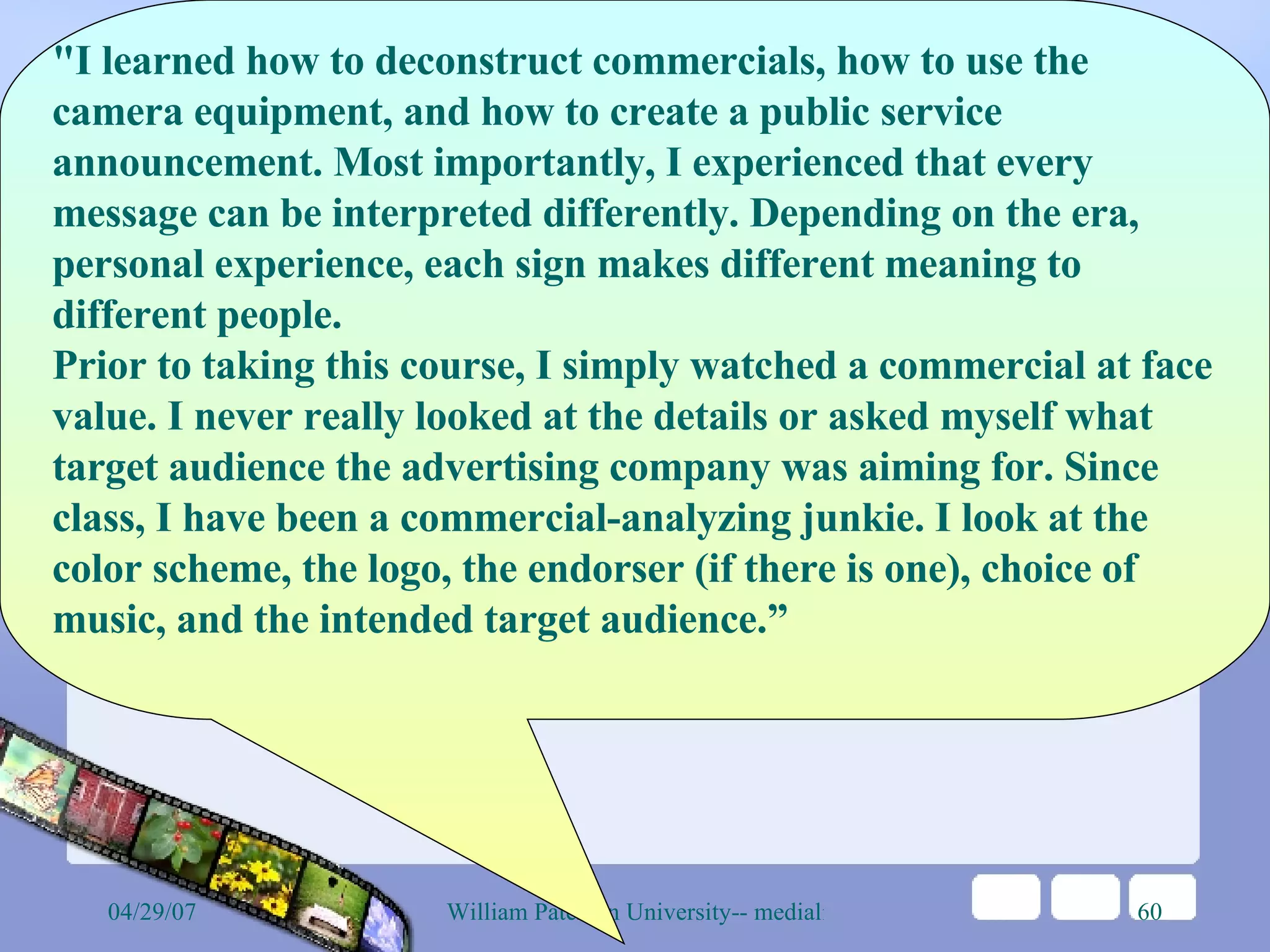 &quot;I learned how to deconstruct commercials, how to use the camera equipment, and how to create a public service announcement. Most importantly, I experienced that every message can be interpreted differently. Depending on the era, personal experience, each sign makes different meaning to different people. Prior to taking this course, I simply watched a commercial at face value. I never really looked at the details or asked myself what target audience the advertising company was aiming for. Since class, I have been a commercial-analyzing junkie. I look at the color scheme, the logo, the endorser (if there is one), choice of music, and the intended target audience.” 