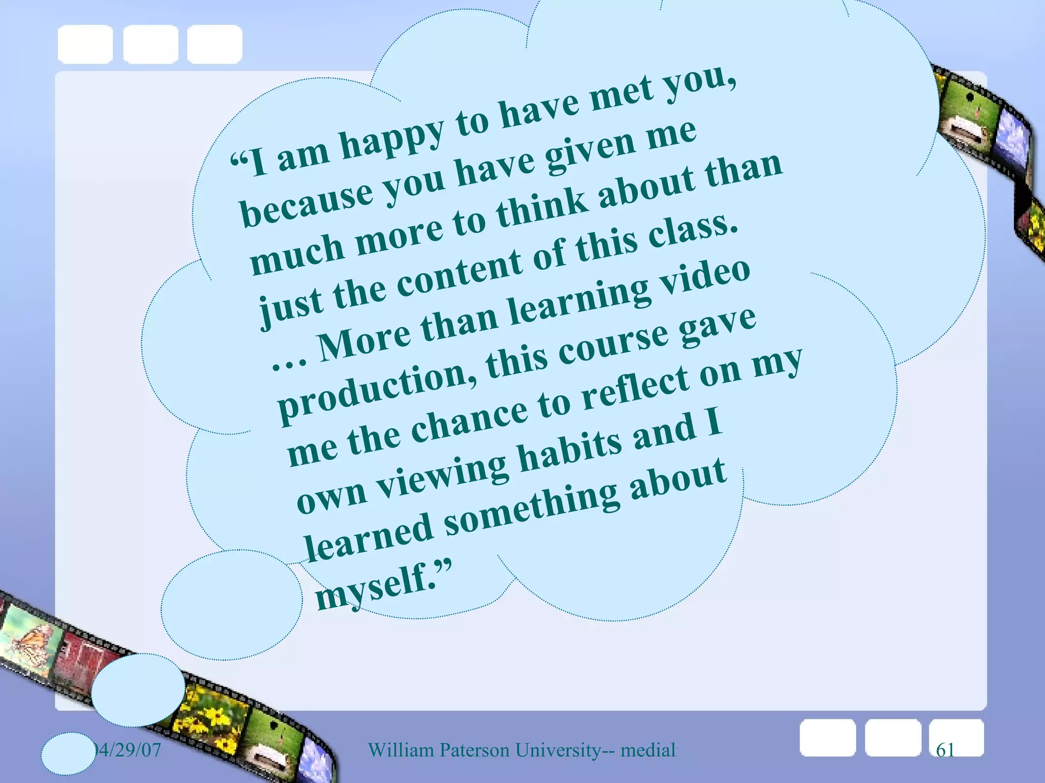 “ I am happy to have met you, because you have given me much more to think about than just the content of this class. …  More than learning video production, this course gave me the chance to reflect on my own viewing habits and I learned something about myself.”   