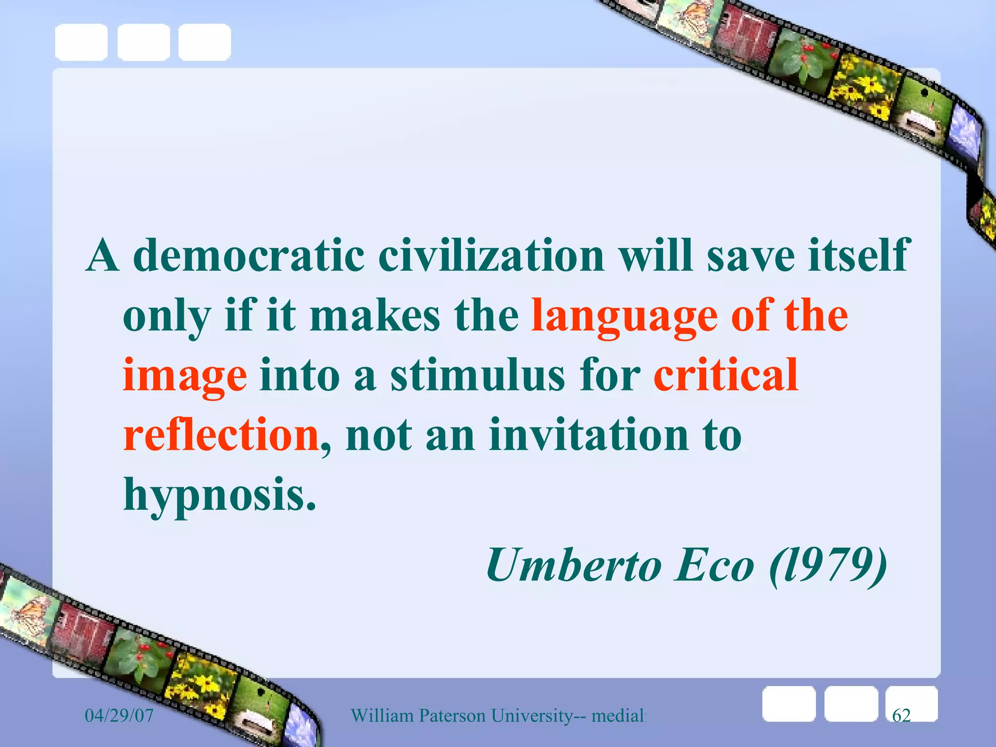 A democratic civilization will save itself only if it makes the  language of the image  into a stimulus for  critical reflection , not an invitation to hypnosis.   Umberto Eco (l979)   