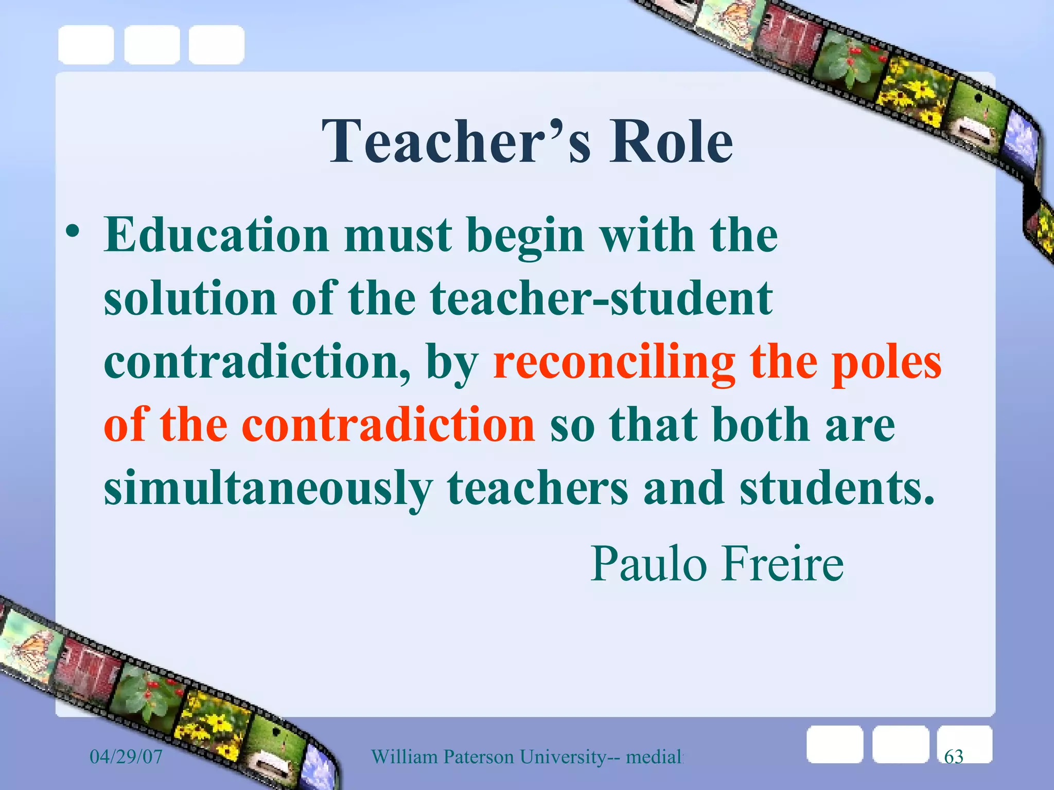 Teacher’s Role Education must begin with the solution of the teacher-student contradiction, by  reconciling the poles of the contradiction  so that both are simultaneously teachers and students.  Paulo Freire 