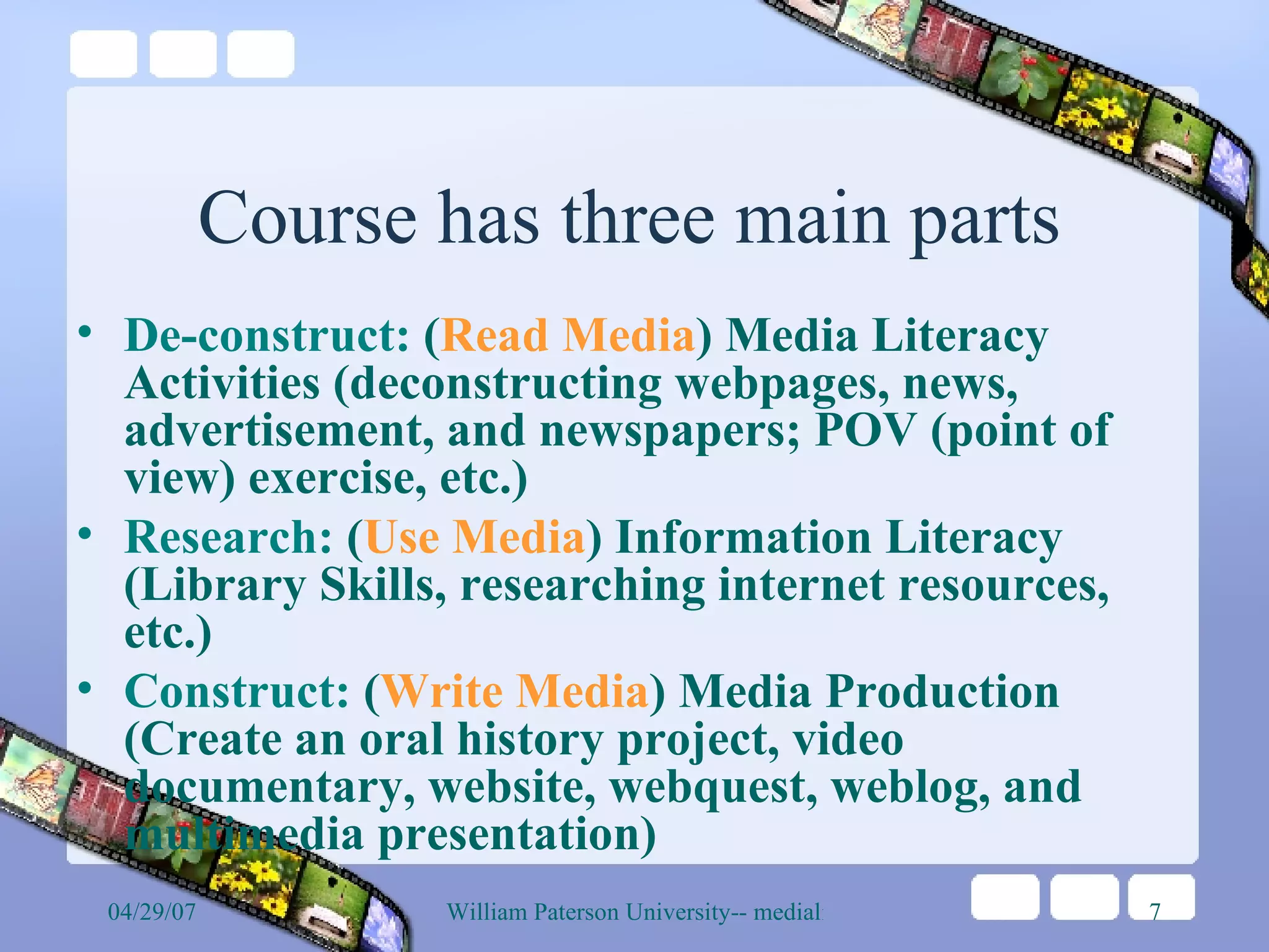 Course has three main parts De-construct:  ( Read Media ) Media Literacy Activities (deconstructing webpages, news, advertisement, and newspapers; POV (point of view) exercise, etc.) Research:  ( Use Media ) Information Literacy (Library Skills, researching internet resources, etc.) Construct:  ( Write Media ) Media Production (Create an oral history project, video documentary, website, webquest, weblog, and multimedia presentation) 