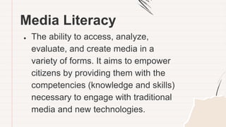 Media Literacy
● The ability to access, analyze,
evaluate, and create media in a
variety of forms. It aims to empower
citizens by providing them with the
competencies (knowledge and skills)
necessary to engage with traditional
media and new technologies.
 