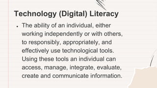 Technology (Digital) Literacy
● The ability of an individual, either
working independently or with others,
to responsibly, appropriately, and
effectively use technological tools.
Using these tools an individual can
access, manage, integrate, evaluate,
create and communicate information.
 