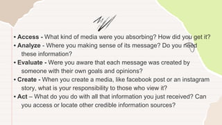 • Access - What kind of media were you absorbing? How did you get it?
• Analyze - Where you making sense of its message? Do you need
these information?
• Evaluate - Were you aware that each message was created by
someone with their own goals and opinions?
• Create - When you create a media, like facebook post or an instagram
story, what is your responsibility to those who view it?
• Act – What do you do with all that information you just received? Can
you access or locate other credible information sources?
 