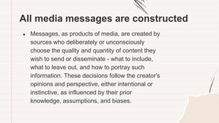 All media messages are constructed
● Messages, as products of media, are created by
sources who deliberately or unconsciously
choose the quality and quantity of content they
wish to send or disseminate - what to include,
what to leave out, and how to portray such
information. These decisions follow the creator's
opinions and perspective, either intentional or
instinctive, as influenced by their prior
knowledge, assumptions, and biases.
 