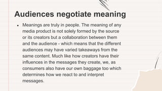 Audiences negotiate meaning
● Meanings are truly in people. The meaning of any
media product is not solely formed by the source
or its creators but a collaboration between them
and the audience - which means that the different
audiences may have varied takeaways from the
same content. Much like how creators have their
influences in the messages they create, we, as
consumers also have our own baggage too which
determines how we react to and interpret
messages.
 