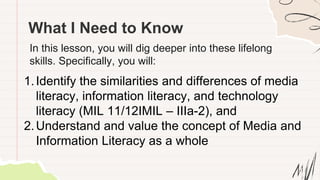 What I Need to Know
In this lesson, you will dig deeper into these lifelong
skills. Specifically, you will:
1.Identify the similarities and differences of media
literacy, information literacy, and technology
literacy (MIL 11/12IMIL – IIIa-2), and
2.Understand and value the concept of Media and
Information Literacy as a whole
 