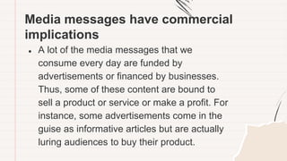 Media messages have commercial
implications
● A lot of the media messages that we
consume every day are funded by
advertisements or financed by businesses.
Thus, some of these content are bound to
sell a product or service or make a profit. For
instance, some advertisements come in the
guise as informative articles but are actually
luring audiences to buy their product.
 