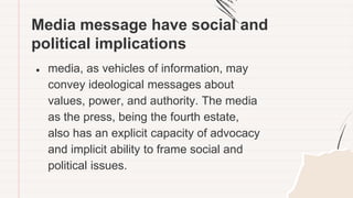 Media message have social and
political implications
● media, as vehicles of information, may
convey ideological messages about
values, power, and authority. The media
as the press, being the fourth estate,
also has an explicit capacity of advocacy
and implicit ability to frame social and
political issues.
 